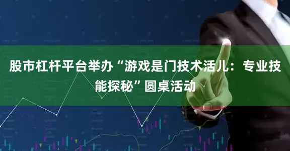 股市杠杆平台举办“游戏是门技术活儿：专业技能探秘”圆桌活动