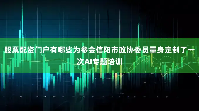 股票配资门户有哪些为参会信阳市政协委员量身定制了一次AI专题培训