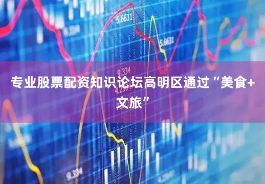 专业股票配资知识论坛高明区通过“美食+文旅”