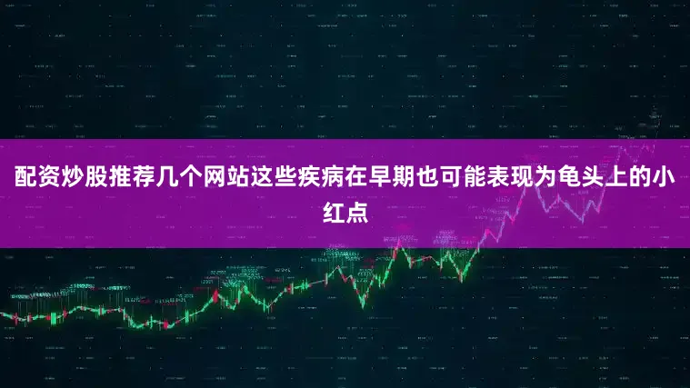 配资炒股推荐几个网站这些疾病在早期也可能表现为龟头上的小红点