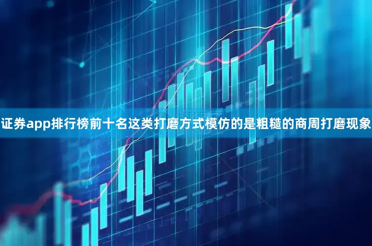 证券app排行榜前十名这类打磨方式模仿的是粗糙的商周打磨现象