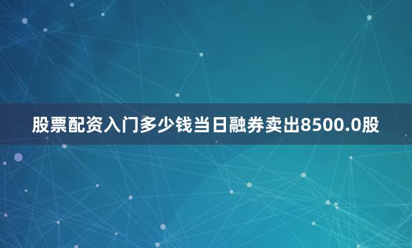 股票配资入门多少钱当日融券卖出8500.0股