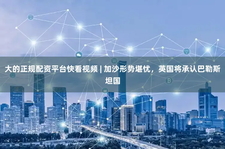 大的正规配资平台快看视频 | 加沙形势堪忧，英国将承认巴勒斯坦国