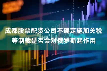 成都股票配资公司不确定施加关税等制裁是否会对俄罗斯起作用