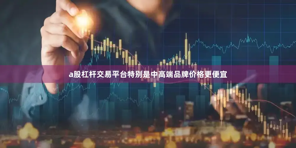 a股杠杆交易平台特别是中高端品牌价格更便宜