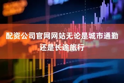 配资公司官网网站无论是城市通勤还是长途旅行