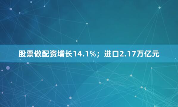 股票做配资增长14.1%；进口2.17万亿元