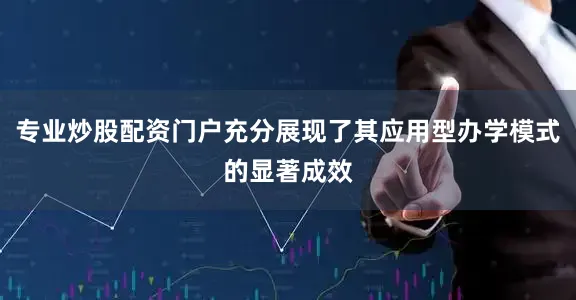 专业炒股配资门户充分展现了其应用型办学模式的显著成效
