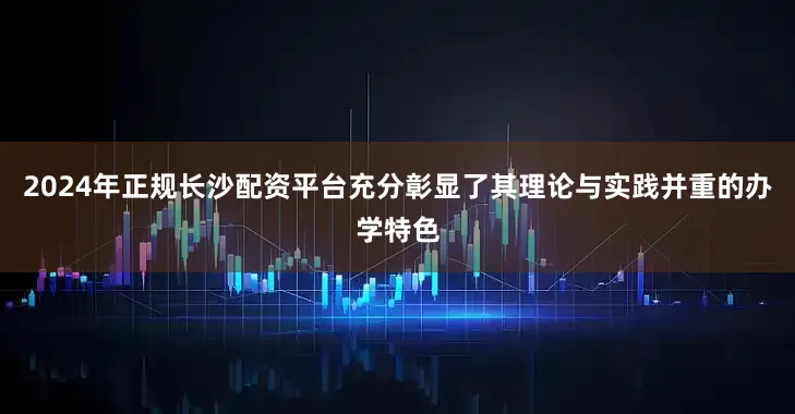 2024年正规长沙配资平台充分彰显了其理论与实践并重的办学特色