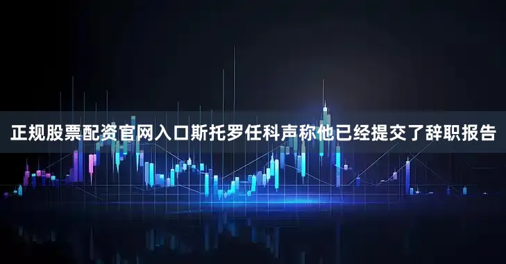 正规股票配资官网入口斯托罗任科声称他已经提交了辞职报告