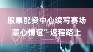 股票配资中心续写赛场暖心情谊”返程路上